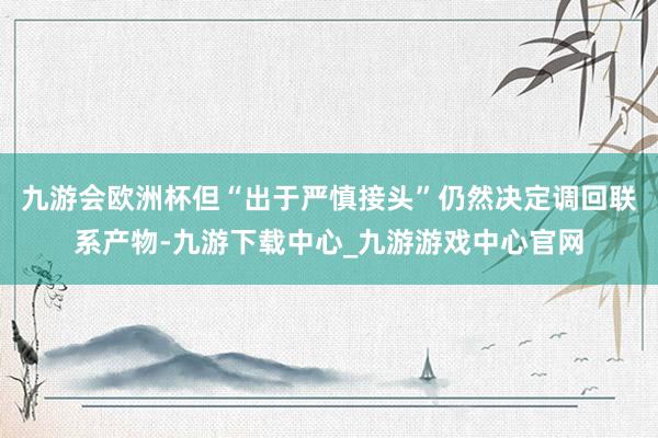 九游會歐洲杯但“出于嚴慎接頭”仍然決定調回聯系產物-九游下載中心_九游游戲中心官網
