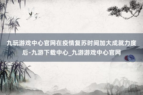 九玩游戲中心官網　　在疫情復蘇時間加大成就力度后-九游下載中心_九游游戲中心官網