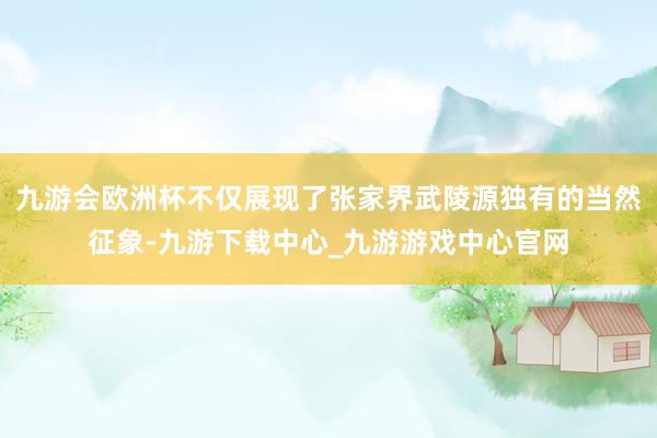 九游會(huì)歐洲杯不僅展現(xiàn)了張家界武陵源獨(dú)有的當(dāng)然征象-九游下載中心_九游游戲中心官網(wǎng)
