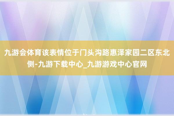 九游會體育該表情位于門頭溝路惠澤家園二區東北側-九游下載中心_九游游戲中心官網