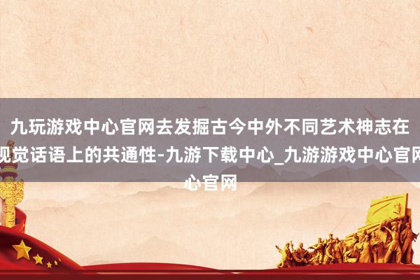 九玩游戲中心官網去發掘古今中外不同藝術神志在視覺話語上的共通性-九游下載中心_九游游戲中心官網