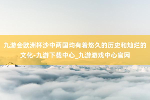 九游會歐洲杯沙中兩國均有著悠久的歷史和燦爛的文化-九游下載中心_九游游戲中心官網