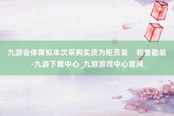 九游會體育擬本次采購實質為柜員裝    和查勘裝-九游下載中心_九游游戲中心官網