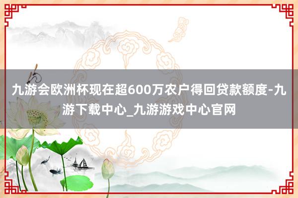 九游會歐洲杯現在超600萬農戶得回貸款額度-九游下載中心_九游游戲中心官網