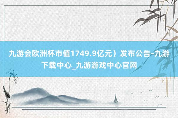 九游會歐洲杯市值1749.9億元）發布公告-九游下載中心_九游游戲中心官網