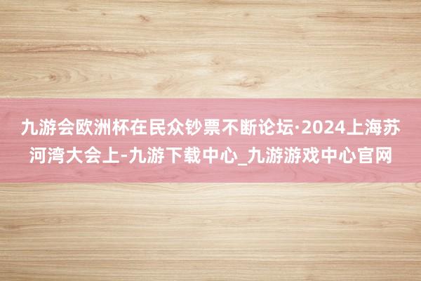 九游會歐洲杯在民眾鈔票不斷論壇·2024上海蘇河灣大會上-九游下載中心_九游游戲中心官網(wǎng)