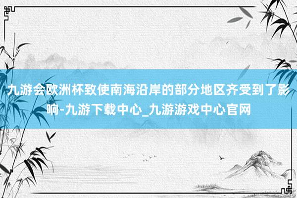 九游會歐洲杯致使南海沿岸的部分地區齊受到了影響-九游下載中心_九游游戲中心官網