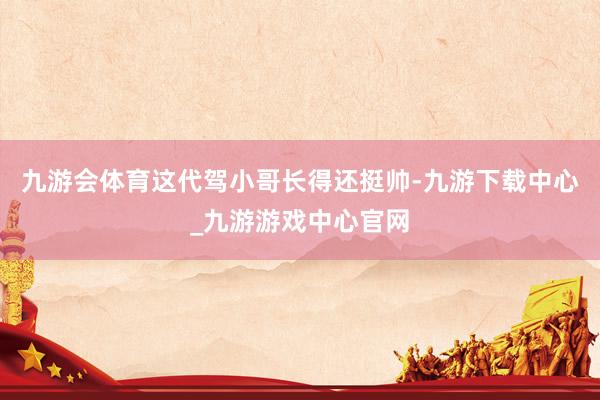 九游會(huì)體育這代駕小哥長(zhǎng)得還挺帥-九游下載中心_九游游戲中心官網(wǎng)