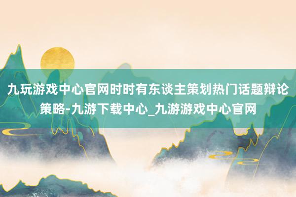 九玩游戲中心官網時時有東談主策劃熱門話題辯論策略-九游下載中心_九游游戲中心官網