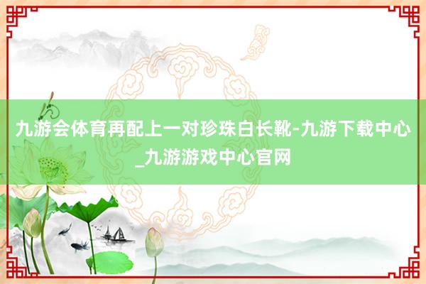九游會體育再配上一對珍珠白長靴-九游下載中心_九游游戲中心官網