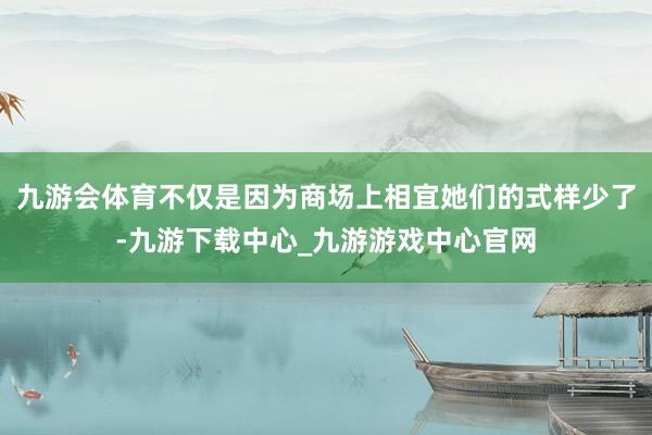 九游會體育不僅是因為商場上相宜她們的式樣少了-九游下載中心_九游游戲中心官網