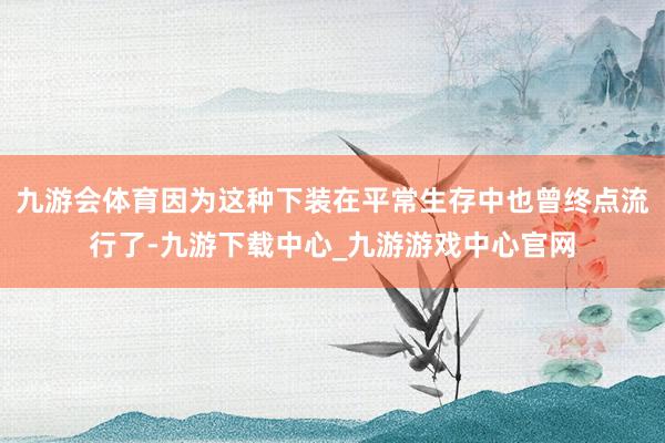 九游會體育因為這種下裝在平常生存中也曾終點流行了-九游下載中心_九游游戲中心官網