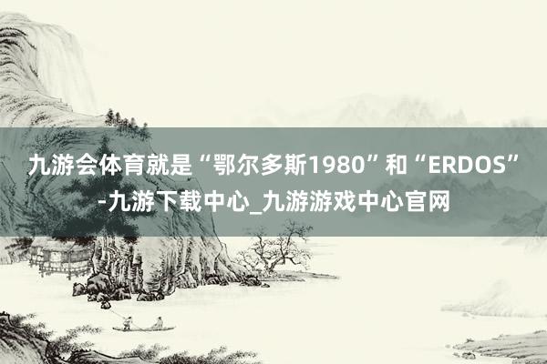 九游會體育就是“鄂爾多斯1980”和“ERDOS”-九游下載中心_九游游戲中心官網