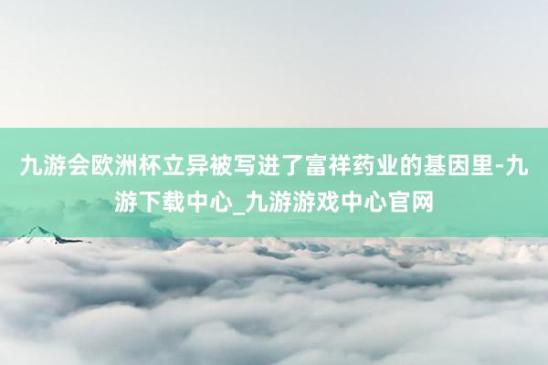 九游會(huì)歐洲杯立異被寫(xiě)進(jìn)了富祥藥業(yè)的基因里-九游下載中心_九游游戲中心官網(wǎng)