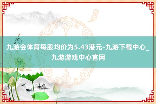 九游會(huì)體育每股均價(jià)為5.43港元-九游下載中心_九游游戲中心官網(wǎng)