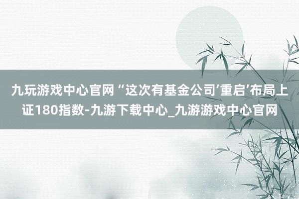 九玩游戲中心官網　　“這次有基金公司‘重啟’布局上證180指數-九游下載中心_九游游戲中心官網