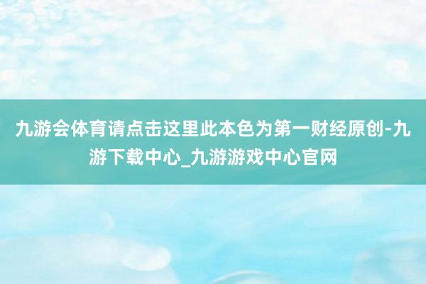 九游會體育請點擊這里此本色為第一財經原創-九游下載中心_九游游戲中心官網