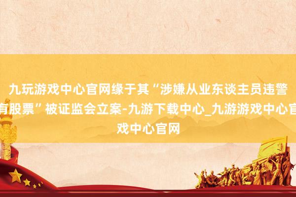 九玩游戲中心官網緣于其“涉嫌從業東談主員違警抓有股票”被證監會立案-九游下載中心_九游游戲中心官網