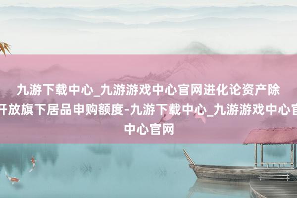 九游下載中心_九游游戲中心官網　　進化論資產除了開放旗下居品申購額度-九游下載中心_九游游戲中心官網