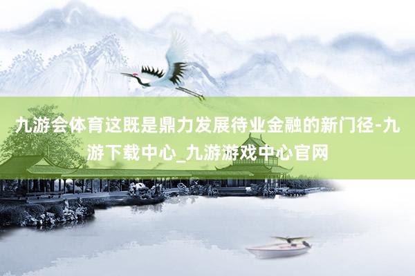 九游會體育這既是鼎力發展待業金融的新門徑-九游下載中心_九游游戲中心官網