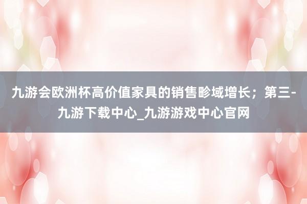 九游會歐洲杯高價值家具的銷售畛域增長；第三-九游下載中心_九游游戲中心官網(wǎng)