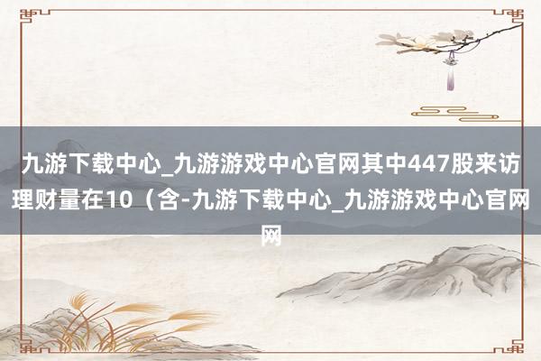 九游下載中心_九游游戲中心官網其中447股來訪理財量在10（含-九游下載中心_九游游戲中心官網