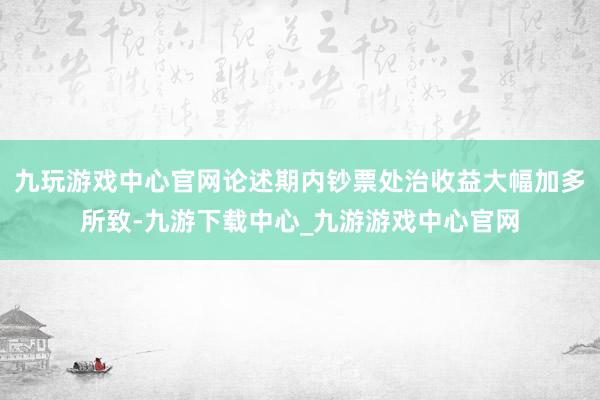九玩游戲中心官網論述期內鈔票處治收益大幅加多所致-九游下載中心_九游游戲中心官網