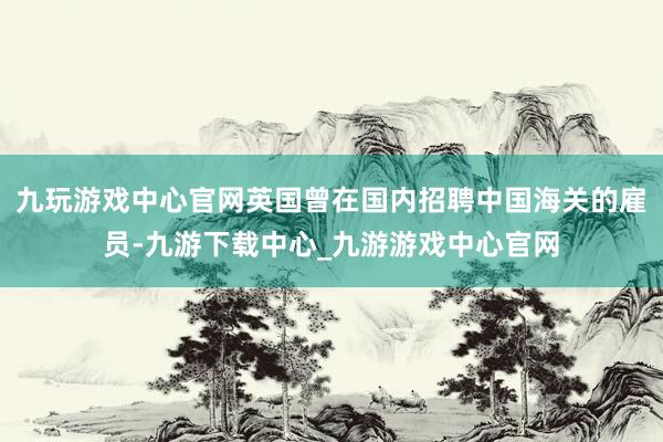 九玩游戲中心官網英國曾在國內招聘中國海關的雇員-九游下載中心_九游游戲中心官網