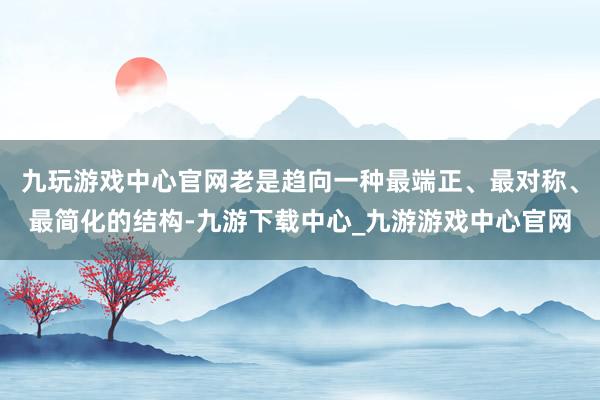 九玩游戲中心官網(wǎng)老是趨向一種最端正、最對稱、最簡化的結(jié)構(gòu)-九游下載中心_九游游戲中心官網(wǎng)