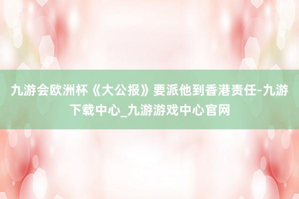 九游會歐洲杯《大公報(bào)》要派他到香港責(zé)任-九游下載中心_九游游戲中心官網(wǎng)