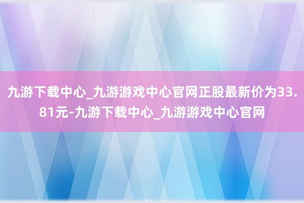 九游下載中心_九游游戲中心官網正股最新價為33.81元-九游下載中心_九游游戲中心官網
