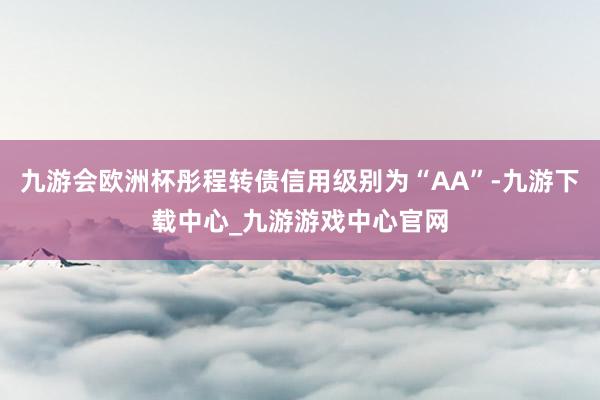 九游會歐洲杯彤程轉債信用級別為“AA”-九游下載中心_九游游戲中心官網