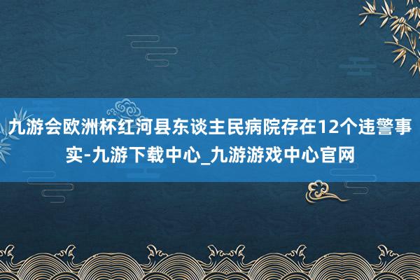 九游會歐洲杯紅河縣東談主民病院存在12個違警事實-九游下載中心_九游游戲中心官網