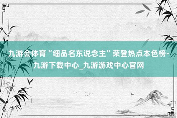 九游會體育“細品名東說念主”榮登熱點本色榜-九游下載中心_九游游戲中心官網(wǎng)