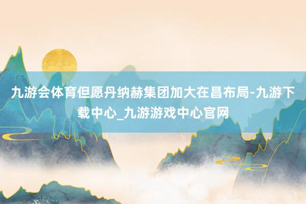 九游會體育但愿丹納赫集團加大在昌布局-九游下載中心_九游游戲中心官網