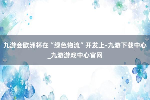 九游會歐洲杯在“綠色物流”開發(fā)上-九游下載中心_九游游戲中心官網(wǎng)
