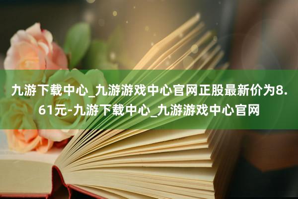 九游下載中心_九游游戲中心官網正股最新價為8.61元-九游下載中心_九游游戲中心官網