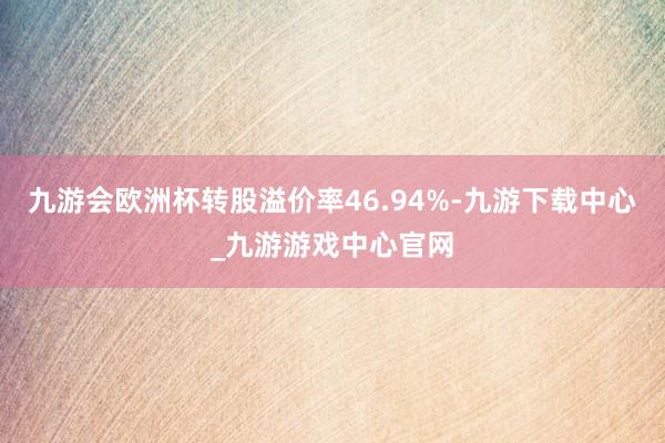 九游會歐洲杯轉股溢價率46.94%-九游下載中心_九游游戲中心官網