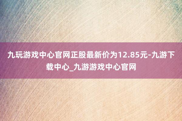 九玩游戲中心官網正股最新價為12.85元-九游下載中心_九游游戲中心官網