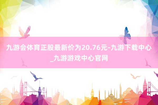 九游會(huì)體育正股最新價(jià)為20.76元-九游下載中心_九游游戲中心官網(wǎng)