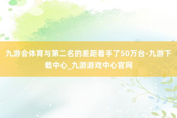 九游會體育與第二名的差距著手了50萬臺-九游下載中心_九游游戲中心官網