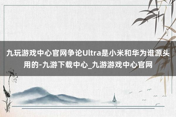 九玩游戲中心官網爭論Ultra是小米和華為誰源頭用的-九游下載中心_九游游戲中心官網