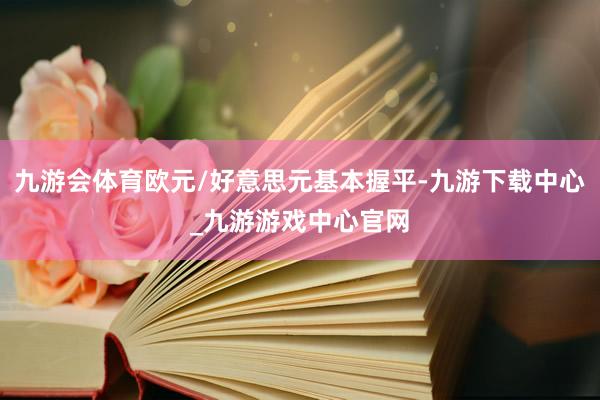九游會體育歐元/好意思元基本握平-九游下載中心_九游游戲中心官網