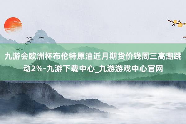 九游會歐洲杯布倫特原油近月期貨價錢周三高潮跳動2%-九游下載中心_九游游戲中心官網