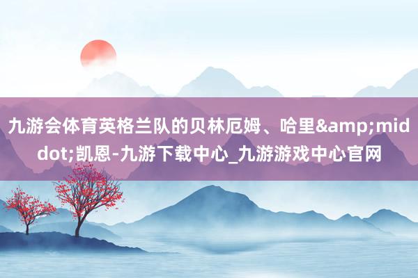 九游會體育英格蘭隊的貝林厄姆、哈里&middot;凱恩-九游下載中心_九游游戲中心官網