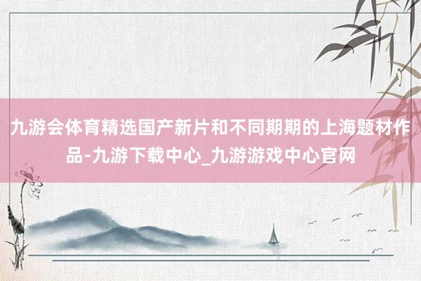 九游會體育精選國產新片和不同期期的上海題材作品-九游下載中心_九游游戲中心官網