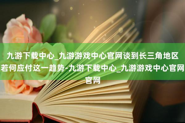 九游下載中心_九游游戲中心官網談到長三角地區若何應付這一趨勢-九游下載中心_九游游戲中心官網