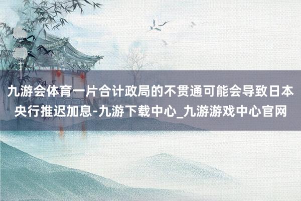 九游會體育一片合計政局的不貫通可能會導致日本央行推遲加息-九游下載中心_九游游戲中心官網(wǎng)