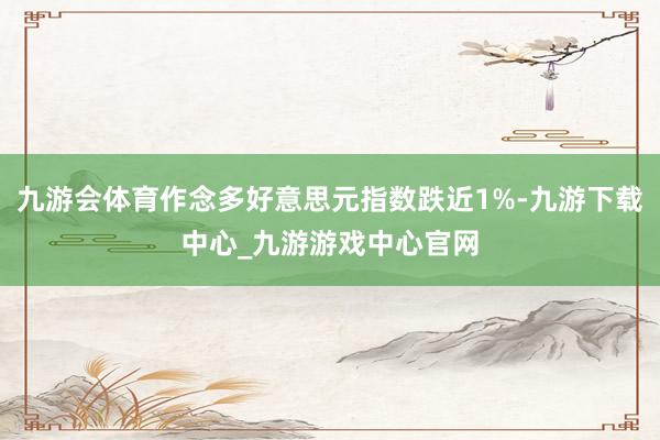 九游會體育作念多好意思元指數跌近1%-九游下載中心_九游游戲中心官網