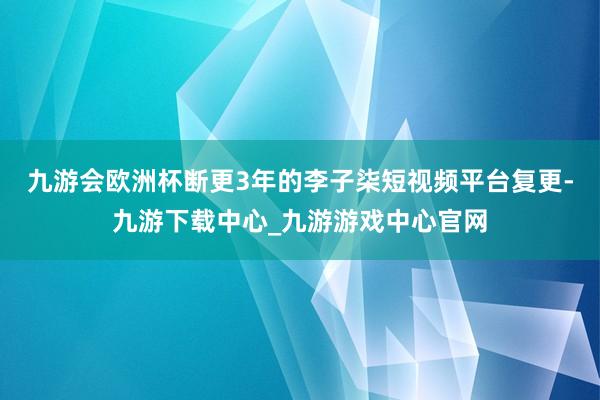 九游會歐洲杯斷更3年的李子柒短視頻平臺復更-九游下載中心_九游游戲中心官網